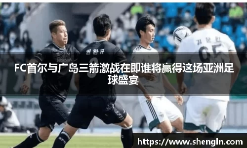 FC首尔与广岛三箭激战在即谁将赢得这场亚洲足球盛宴